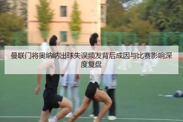 曼联门将奥纳纳出球失误频发背后成因与比赛影响深度复盘